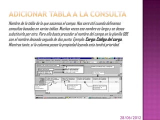 Nombre de la tabla de la que sacamos el campo. Nos será útil cuando definamos
consultas basadas en varias tablas. Muchas veces ese nombre es largo y se desea
substituirlo por otro. Para ello basta preceder al nombre del campo en la planilla QBE
con el nombre deseado seguido de dos punto. Ejemplo: Cargo: Código del cargo.
Mientras tanto, si la columna posee la propiedad leyenda esta tendrá prioridad.




                                                                                28/06/2012
 