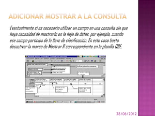 Eventualmente si es necesario utilizar un campo en una consulta sin que
haya necesidad de mostrarlo en la hoja de datos, por ejemplo, cuando
ese campo participa de la llave de clasificación. En este caso basta
desactivar la marca de Mostrar R correspondiente en la planilla QBE.




                                                                28/06/2012
 