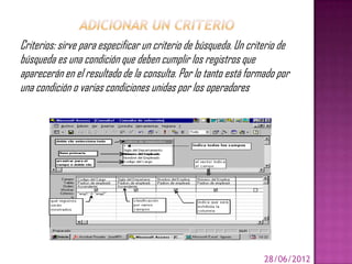 Criterios: sirve para especificar un criterio de búsqueda. Un criterio de
búsqueda es una condición que deben cumplir los registros que
aparecerán en el resultado de la consulta. Por lo tanto está formado por
una condición o varias condiciones unidas por los operadores




                                                                  28/06/2012
 