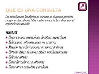 Las consultas son los objetos de una base de datos que permiten
recuperar datos de una tabla, modificarlos e incluso almacenar el
resultado en otra tabla.

VENTAJAS
 Elegir campos específicos de tablas específicas
 Seleccionar informaciones vía criterios
 Mostrar las informaciones en varios órdenes
 Obtener datos de varias tablas simultáneamente
 Calcular totales
 Crear formularios e informes
 Crear otras consultas y gráficos
                                                                    28/06/2012
 