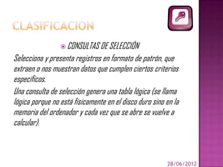  CONSULTAS DE SELECCIÓN
Selecciona y presenta registros en formato de patrón, que
extraen o nos muestran datos que cumplen ciertos criterios
específicos.
Una consulta de selección genera una tabla lógica (se llama
lógica porque no está físicamente en el disco duro sino en la
memoria del ordenador y cada vez que se abre se vuelve a
calcular).



                                                        28/06/2012
 