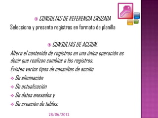  CONSULTAS DE REFERENCIA CRUZADA
Selecciona y presenta registros en formato de planilla

                    CONSULTAS DE ACCION.
Altera el contenido de registros en una única operación es
decir que realizan cambios a los registros.
Existen varios tipos de consultas de acción
 De eliminación
 De actualización
 De datos anexados y
 De creación de tablas.

                   28/06/2012
 