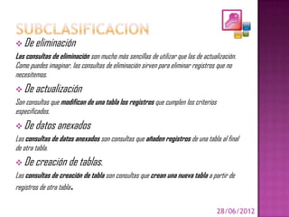  De eliminación
Las consultas de eliminación son mucho más sencillas de utilizar que las de actualización.
Como puedes imaginar, las consultas de eliminación sirven para eliminar registros que no
necesitemos.
 De actualización
Son consultas que modifican de una tabla los registros que cumplen los criterios
especificados.
 De datos anexados
Las consultas de datos anexados son consultas que añaden registros de una tabla al final
de otra tabla.
 De creación de tablas.
Las consultas de creación de tabla son consultas que crean una nueva tabla a partir de
registros de otra tabla.

                                                                                   28/06/2012
 