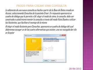 La obtención de una nueva consulta es hecha a partir de la Base de Datos creada en
Access, seleccionando Consultas de la pestaña Crear. En respuesta aparecerá un
cuadro de diálogo que le permite a Ud. elegir el modo de cómo, la consulta, debe ser
construida o usted mismo montar la consulta a través del modo Vista Diseño o utilizar
los Asistentes, que facilitan el montaje de la misma
Al elegir el modo Asistente para Consultas, aparecerá un cuadro de dialogo del cual
deberemos escoger un de las cuatro alternativas que existen, una vez escogida dar clic
en Aceptar




                                                                             28/06/2012
 