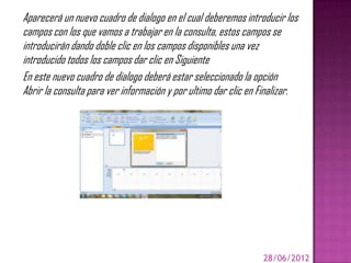 Aparecerá un nuevo cuadro de dialogo en el cual deberemos introducir los
campos con los que vamos a trabajar en la consulta, estos campos se
introducirán dando doble clic en los campos disponibles una vez
introducido todos los campos dar clic en Siguiente
En este nuevo cuadro de dialogo deberá estar seleccionado la opción
Abrir la consulta para ver información y por ultimo dar clic en Finalizar.




                                                                28/06/2012
 