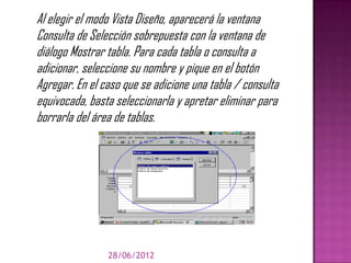 Al elegir el modo Vista Diseño, aparecerá la ventana
Consulta de Selección sobrepuesta con la ventana de
diálogo Mostrar tabla. Para cada tabla o consulta a
adicionar, seleccione su nombre y pique en el botón
Agregar. En el caso que se adicione una tabla / consulta
equivocada, basta seleccionarla y apretar eliminar para
borrarla del área de tablas.




                28/06/2012
 