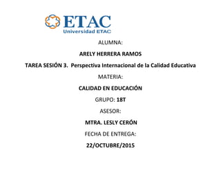 ALUMNA:
ARELY HERRERA RAMOS
TAREA SESIÓN 3. Perspectiva Internacional de la Calidad Educativa
MATERIA:
CALIDAD EN EDUCACIÓN
GRUPO: 18T
ASESOR:
MTRA. LESLY CERÓN
FECHA DE ENTREGA:
22/OCTUBRE/2015
 