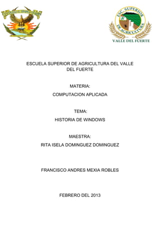 ESCUELA SUPERIOR DE AGRICULTURA DEL VALLE
DEL FUERTE
MATERIA:
COMPUTACION APLICADA
TEMA:
HISTORIA DE WINDOWS
MAESTRA:
RITA ISELA DOMINGUEZ DOMINGUEZ
FRANCISCO ANDRES MEXIA ROBLES
FEBRERO DEL 2013
 