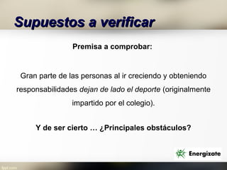 Supuestos a verificar
                Premisa a comprobar:


 Gran parte de las personas al ir creciendo y obteniendo
responsabilidades dejan de lado el deporte (originalmente
                impartido por el colegio).


     Y de ser cierto … ¿Principales obstáculos?
 