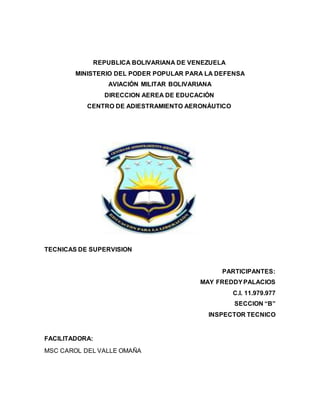 REPUBLICA BOLIVARIANA DE VENEZUELA
MINISTERIO DEL PODER POPULAR PARA LA DEFENSA
AVIACIÓN MILITAR BOLIVARIANA
DIRECCION AEREA DE EDUCACIÓN
CENTRO DE ADIESTRAMIENTO AERONÁUTICO
TECNICAS DE SUPERVISION
PARTICIPANTES:
MAY FREDDYPALACIOS
C.I. 11.979.977
SECCION “B”
INSPECTOR TECNICO
FACILITADORA:
MSC CAROL DEL VALLE OMAÑA
 