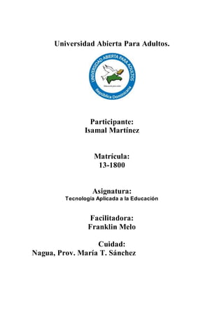 Universidad Abierta Para Adultos.
Participante:
Isamal Martínez
Matrícula:
13-1800
Asignatura:
Tecnología Aplicada a la Educación
Facilitadora:
Franklin Melo
Cuidad:
Nagua, Prov. María T. Sánchez
 