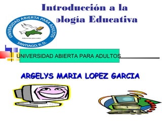 Introducción a la
Tecnología Educativa
ARGELYS MARIA LOPEZ GARCIAARGELYS MARIA LOPEZ GARCIA
UNIVERSIDAD ABIERTA PARA ADULTOS
 