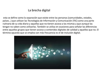 La brecha digital
esta se define como la separación que existe entre las personas (comunidades, estados,
países…) que utilizan las Tecnologías de Información y Comunicación (TIC) como una parte
rutinaria de su vida diaria y aquellas que no tienen acceso a las mismas y que aunque las
tengan no saben como utilizarlas. También se utiliza en ocasiones para señalar las diferencias
entre aquellos grupos que tienen acceso a contenidos digitales de calidad y aquellos que no. El
término opuesto que se emplea con más frecuencia es el de inclusión digital.
 