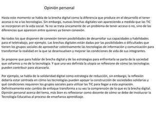 Opinión personal
Hasta este momento se habla de la brecha digital como la diferencia que produce en el desarrollo el tener
acceso o no a las tecnologías. Sin embargo, nuevas brechas digitales van apareciendo a medida que las TIC
se incorporan en la vida social. Ya no se trata únicamente de un problema de tener acceso o no, sino de las
diferencias que aparecen entre quienes ya tienen conexión.
No todos los que disponen de conexión tienen posibilidades de desarrollar sus capacidades y habilidades
para el teletrabajo, por ejemplo. Las brechas digitales están dadas por las posibilidades o dificultades que
tienen los grupos sociales de aprovechar colectivamente las tecnologías de información y comunicación para
transformar la realidad en la que se desenvuelven y mejorar las condiciones de vida de sus integrantes.
Se propone que para hablar de brecha digital y de las estrategias para enfrentarla se parta de la sociedad
que soñamos y no de la tecnología. Y que una vez definida la utopía se reflexione de cómo las tecnologías
pueden contribuir para alcanzarla.
Por ejemplo, se habla de la solidaridad digital como estrategia de reducción, sin embargo, la reflexión
debería estar centrada en cómo las tecnologías pueden apoyar la construcción de sociedades solidarias y
qué condiciones requieren los grupos sociales para utilizar las TIC para llegar a esta aspiración.
Definitivamente este cambio de enfoque transforma a su vez la comprensión de lo que es la brecha digital.
Opinión personal acerca del tema, más bien es reflexionar como docente de cómo se debe de involucrar la
Tecnología Educativa al proceso de enseñanza aprendizaje.
 