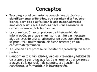 Conceptos
• Tecnología es el conjunto de conocimientos técnicos,
científicamente ordenados, que permiten diseñar, crear
bienes, servicios que facilitan la adaptación al medio
ambiente y satisfacer tanto las necesidades esenciales
como los deseos de la humanidad.
• La comunicación es un proceso de intercambio de
información, en el que un emisor trasmite a un receptor
algo a través de una canal esperando que, posteriormente,
se produzca una respuesta de dicho receptor, en un
contexto determinado.
• Educación es el proceso de facilitar el aprendizaje en todas
partes.
• Conocimientos, habilidades, valores, creencias y hábitos de
un grupo de personas que los transfieren a otras personas,
a través de la narración de cuentos, la discusión, la
enseñanza, la formación o la investigación.
 