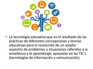 • La tecnología educativa que es el resultado de las
prácticas de diferentes concepciones y teorías
educativas para la resolución de un amplio
espectro de problemas y situaciones referidos a la
enseñanza y el aprendizaje, apoyadas en las TIC´s
(tecnologías de información y comunicación).
 