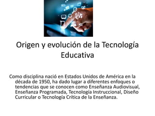 Origen y evolución de la Tecnología
Educativa
Como disciplina nació en Estados Unidos de América en la
década de 1950, ha dado lugar a diferentes enfoques o
tendencias que se conocen como Enseñanza Audiovisual,
Enseñanza Programada, Tecnología Instruccional, Diseño
Curricular o Tecnología Crítica de la Enseñanza.
 