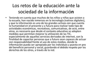 Los retos de la educación ante la
sociedad de la información
• Teniendo en cuenta que muchos de los niños y niñas que asisten a
la escuela, han nacido inmersos en la tecnología (nativos digitales),
y que la información es uno de los grandes activos con que cuenta
la humanidad en el presente y a futuro para realizar todo tipo de
actividades económicas, recreativas, comunicativas, de ocio, entre
otras, es necesario que desde el contexto educativo se adopten
medidas que permitan mejorar la utilización de las TIC,
especialmente de aquellos servicios derivados de internet, con la
finalidad de capacitar personas que a futuro sean capaces de actuar
con responsabilidad frente al uso de estos medios, donde la
información pueda ser apropiada por los individuos y puesta en pro
del beneficio personal y social, guardando el debido respeto por los
derechos de los otros, a través de la red.
 