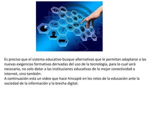 Es preciso que el sistema educativo busque alternativas que le permitan adaptarse a las
nuevas exigencias formativas derivadas del uso de la tecnología, para lo cual será
necesario, no solo dotar a las instituciones educativas de la mejor conectividad a
internet, sino también:
A continuación esta un video que hace hincapié en los retos de la educación ante la
sociedad de la información y la brecha digital.
 