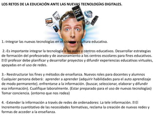 LOS RETOS DE LA EDUCACIÓN ANTE LAS NUEVAS TECNOLOGÍAS DIGITALES.
1.-Integrar las nuevas tecnologías en el sistema y cultura educativa.
2.-Es importante integrar la tecnología a las aulas y centros educativos. Desarrollar estrategias
de formación del profesorado y de asesoramiento a los centros escolares para fines educativos.
El profesor debe planificar y desarrollar proyectos y difundir experiencias educativas virtuales,
apoyadas en el uso de redes.
3.- Reestructurar los fines y métodos de enseñanza. Nuevos roles para docentes y alumnos
Cualquier persona deberá: aprender a aprender (adquirir habilidades para el auto aprendizaje
de modo permanente). enfrentarse a la información. (buscar, seleccionar, elaborar y difundir
esa información). Cualifique laboralmente. (Estar preparado para el uso de nuevas tecnologías)
Tomar conciencia. (entorno que nos rodea)
4. -Extender la información a través de redes de ordenadores: La tele información. El
Incremento cuantitativo de las necesidades formativas, reclama la creación de nuevas redes y
formas de acceder a la enseñanza.
 