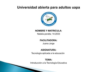 Universidad abierta para adultos uapa
NOMBRE Y MATRICULA:
Natalia peralta; 14-2033
FACILITADORA:
Juana Jorge
ASIGNATURA:
Tecnología aplicada a la educación
TEMA:
Introducción a la Tecnología Educativa
 