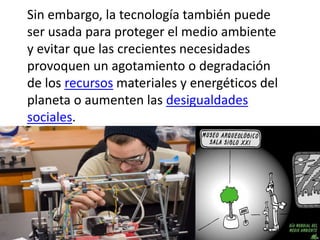 Sin embargo, la tecnología también puede
ser usada para proteger el medio ambiente
y evitar que las crecientes necesidades
provoquen un agotamiento o degradación
de los recursos materiales y energéticos del
planeta o aumenten las desigualdades
sociales.
 
