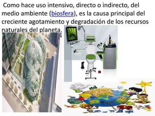 Como hace uso intensivo, directo o indirecto, del
medio ambiente (biosfera), es la causa principal del
creciente agotamiento y degradación de los recursos
naturales del planeta.
 