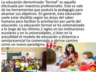 La educación denominada “formal” es aquella
efectuada por maestros profesionales. Esta se vale
de las herramientas que postula la pedagogía para
alcanzar sus objetivos. En general, esta educación
suele estar dividida según las áreas del saber
humano para facilitar la asimilación por parte del
educando. La educación formal se ha sistematizado
a lo largo de los últimos 2 siglos en las instituciones
escolares y en la universidades, si bien en la
actualidad el modelo de educación a distancia o
semipresencial ha comenzado a abrirse camino
como un nuevo paradigma.
 