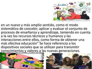 en un nuevo y más amplio sentido, como el modo
sistemático de concebir, aplicar y evaluar el conjunto de
procesos de enseñanza y aprendizaje, teniendo en cuenta
a la vez los recursos técnicos y humanos y las
interacciones entre ellos, como forma de obtener una
más efectiva educación" Se hace referencia a los
dispositivos sociales que se utilizan para transmitir
conocimientos y valores a las nuevas generaciones.
 
