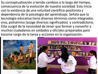 Su conceptualización a tenido cambios a lo largo del tiempo,
consecuencia de la evolución de nuestra sociedad. Esta inicio
con la existencia de una voluntad científico-positivista y
dependencia de la psicología del aprendizaje. Señala que la
tecnología educativa tiene diversos términos como integrador,
vivo, polisémico (acoge diversos significados) y contradictorio.
Este surgió de la necesidad de tener que formar y convertir a
muchos ciudadanos en soldados y oficiales preparados para
hacerse cargo de la tarea y acciones en la organización.
 