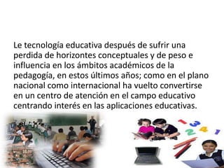 Le tecnología educativa después de sufrir una
perdida de horizontes conceptuales y de peso e
influencia en los ámbitos académicos de la
pedagogía, en estos últimos años; como en el plano
nacional como internacional ha vuelto convertirse
en un centro de atención en el campo educativo
centrando interés en las aplicaciones educativas.
 
