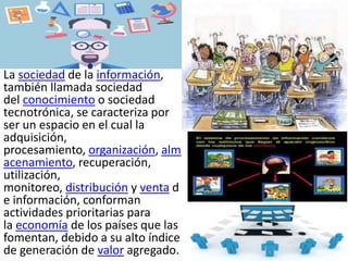 La sociedad de la información,
también llamada sociedad
del conocimiento o sociedad
tecnotrónica, se caracteriza por
ser un espacio en el cual la
adquisición,
procesamiento, organización, alm
acenamiento, recuperación,
utilización,
monitoreo, distribución y venta d
e información, conforman
actividades prioritarias para
la economía de los países que las
fomentan, debido a su alto índice
de generación de valor agregado.
 