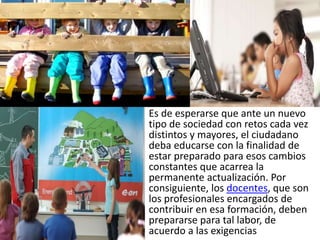 Es de esperarse que ante un nuevo
tipo de sociedad con retos cada vez
distintos y mayores, el ciudadano
deba educarse con la finalidad de
estar preparado para esos cambios
constantes que acarrea la
permanente actualización. Por
consiguiente, los docentes, que son
los profesionales encargados de
contribuir en esa formación, deben
prepararse para tal labor, de
acuerdo a las exigencias
 