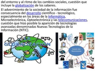 del entorno y al ritmo de los cambios sociales, cuestión que
incluye la globalización de los saberes.
El advenimiento de la sociedad de la información fue
consecuencia del desarrollo científico - tecnológico,
especialmente en las áreas de la Informática,
Microelectrónica, Optoelectrónica y las telecomunicaciones,
cuestión que hizo posible la aparición de tecnologías
avanzadas denominadas Nuevas Tecnologías de la
Información (NTIC).
 