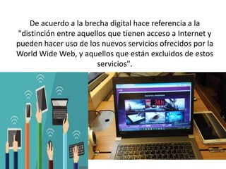 De acuerdo a la brecha digital hace referencia a la
"distinción entre aquellos que tienen acceso a Internet y
pueden hacer uso de los nuevos servicios ofrecidos por la
World Wide Web, y aquellos que están excluidos de estos
servicios".
 