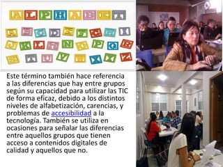 Este término también hace referencia
a las diferencias que hay entre grupos
según su capacidad para utilizar las TIC
de forma eficaz, debido a los distintos
niveles de alfabetización, carencias, y
problemas de accesibilidad a la
tecnología. También se utiliza en
ocasiones para señalar las diferencias
entre aquellos grupos que tienen
acceso a contenidos digitales de
calidad y aquellos que no.
 