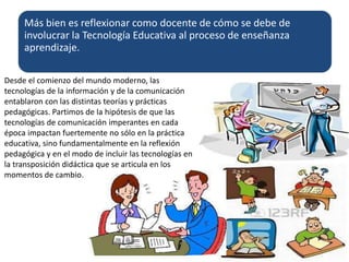 Más bien es reflexionar como docente de cómo se debe de
involucrar la Tecnología Educativa al proceso de enseñanza
aprendizaje.
Desde el comienzo del mundo moderno, las
tecnologías de la información y de la comunicación
entablaron con las distintas teorías y prácticas
pedagógicas. Partimos de la hipótesis de que las
tecnologías de comunicación imperantes en cada
época impactan fuertemente no sólo en la práctica
educativa, sino fundamentalmente en la reflexión
pedagógica y en el modo de incluir las tecnologías en
la transposición didáctica que se articula en los
momentos de cambio.
 