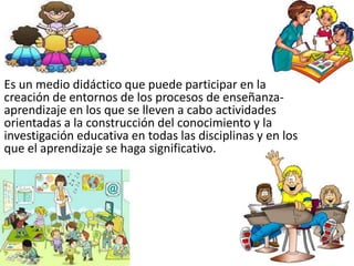 Es un medio didáctico que puede participar en la
creación de entornos de los procesos de enseñanza-
aprendizaje en los que se lleven a cabo actividades
orientadas a la construcción del conocimiento y la
investigación educativa en todas las disciplinas y en los
que el aprendizaje se haga significativo.
 