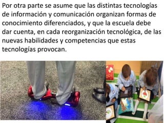 Por otra parte se asume que las distintas tecnologías
de información y comunicación organizan formas de
conocimiento diferenciados, y que la escuela debe
dar cuenta, en cada reorganización tecnológica, de las
nuevas habilidades y competencias que estas
tecnologías provocan.
 