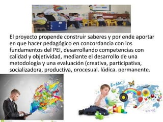 El proyecto propende construir saberes y por ende aportar
en que hacer pedagógico en concordancia con los
fundamentos del PEI, desarrollando competencias con
calidad y objetividad, mediante el desarrollo de una
metodología y una evaluación (creativa, participativa,
socializadora, productiva, procesual, lúdica, permanente.
 