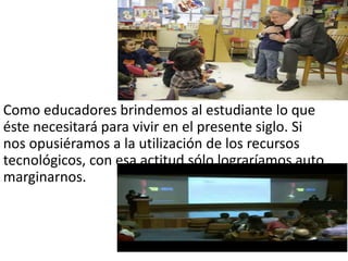 Como educadores brindemos al estudiante lo que
éste necesitará para vivir en el presente siglo. Si
nos opusiéramos a la utilización de los recursos
tecnológicos, con esa actitud sólo lograríamos auto
marginarnos.
 