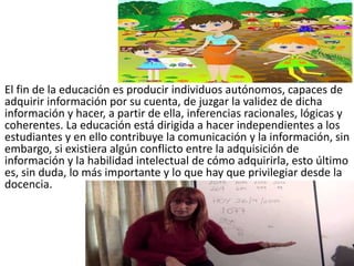 El fin de la educación es producir individuos autónomos, capaces de
adquirir información por su cuenta, de juzgar la validez de dicha
información y hacer, a partir de ella, inferencias racionales, lógicas y
coherentes. La educación está dirigida a hacer independientes a los
estudiantes y en ello contribuye la comunicación y la información, sin
embargo, si existiera algún conflicto entre la adquisición de
información y la habilidad intelectual de cómo adquirirla, esto último
es, sin duda, lo más importante y lo que hay que privilegiar desde la
docencia.
 