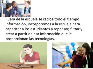 Fuera de la escuela se recibe todo el tiempo
información, incorporemos a la escuela para
capacitar a los estudiantes a repensar, filtrar y
crear a partir de esa información que le
proporcionan las tecnologías.
 