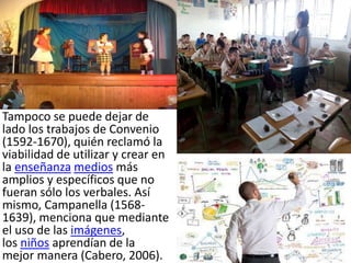 Tampoco se puede dejar de
lado los trabajos de Convenio
(1592-1670), quién reclamó la
viabilidad de utilizar y crear en
la enseñanza medios más
amplios y específicos que no
fueran sólo los verbales. Así
mismo, Campanella (1568-
1639), menciona que mediante
el uso de las imágenes,
los niños aprendían de la
mejor manera (Cabero, 2006).
 