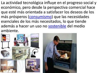 La actividad tecnológica influye en el progreso social y
económico, pero desde la perspectiva comercial hace
que esté más orientada a satisfacer los deseos de los
más prósperos (consumismo) que las necesidades
esenciales de los más necesitados, lo que tiende
además a hacer un uso no sostenible del medio
ambiente.
 