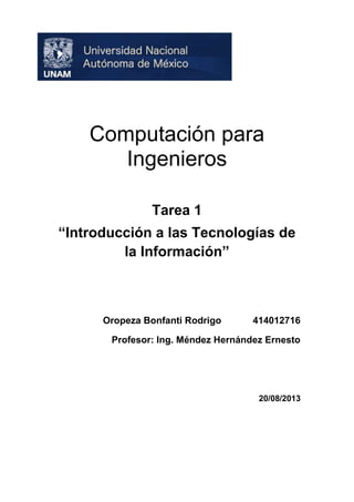 Computación para
Ingenieros
Tarea 1
“Introducción a las Tecnologías de
la Información”

Oropeza Bonfanti Rodrigo

414012716

Profesor: Ing. Méndez Hernández Ernesto

20/08/2013

 