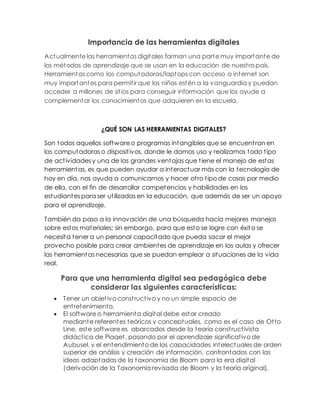Importancia de las herramientas digitales
Actualmente las herramientas digitales forman una parte muy importante de
los métodos de aprendizaje que se usan en la educación de nuestro país.
Herramientas como las computadoras/laptops con acceso a internet son
muy importantes para permitir que los niños estén a la vanguardia y puedan
acceder a millones de sitios para conseguir información que los ayude a
complementar los conocimientos que adquieren en la escuela.
¿QUÉ SON LAS HERRAMIENTAS DIGITALES?
Son todos aquellos software o programas intangibles que se encuentran en
las computadoras o dispositivos, donde le damos uso y realizamos todo tipo
de actividades y una de las grandes ventajas que tiene el manejo de estas
herramientas, es que pueden ayudar a interactuar más con la tecnología de
hoy en día, nos ayuda a comunicarnos y hacer otro tipo de cosas por medio
de ella, con el fin de desarrollar competencias y habilidades en los
estudiantes para ser utilizadas en la educación, que además de ser un apoyo
para el aprendizaje.
También da paso a la innovación de una búsqueda hacía mejores manejos
sobre estos materiales; sin embargo, para que esto se logre con éxito se
necesita tener a un personal capacitado que pueda sacar el mejor
provecho posible para crear ambientes de aprendizaje en las aulas y ofrecer
las herramientas necesarias que se puedan emplear a situaciones de la vida
real.
Para que una herramienta digital sea pedagógica debe
considerar las siguientes características:
 Tener un objetivo constructivo y no un simple espacio de
entretenimiento.
 El software o herramienta digital debe estar creado
mediante referentes teóricos y conceptuales, como es el caso de Otto
Line, este software es abarcados desde la teoría constructivista
didáctica de Piaget, pasando por el aprendizaje significativo de
Aubusel, y el entendimiento de las capacidades intelectuales de orden
superior de análisis y creación de información, confrontados con las
ideas adaptadas de la taxonomía de Bloom para la era digital
(derivación de la Taxonomía revisada de Bloom y la teoría original),
 