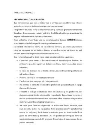 TAREA UNED MODULO 1
HERRAMIENTAS COLABORATIVAS.
Las herramientas que voy a utilizar van a ser las que considero mas eficaces
teniendo en cuenta el ámbito educativo en el que me muevo.
Soy profesor de piano y doy clases individuales y clases de grupo instrumentales.
Son clases de un marcado carácter práctico, de ahí la selección que a continuación
hago de las herramientas de tipo colaborativo.
Voy a utilizar en primer lugar una red social educativa llamada EDMODO.Edmodo
es un servicio diseñado específicamente para la educación.
Su utilidad educativa se deriva de su ambiente cerrado, no abierto al públicoEl
envío de mensajes no se limita a textos, se pueden enviar partituras en pdf,
enlaces.. Permite el registro de niños menores de edad.
Esta red social-educativa tiene, entre otras, las características siguientes.
Capacidad para atraer a los estudiantes: el aprendizaje es familiar, los
profesores pueden seguir los debates en línea, hacer encuestas, enviar
mensajes.
El envío de mensajes no se limita a textos, se pueden enviar partituras en
pdf, enlaces, fotos.
Permite almacenar contenido multimedia.
Puede constituir un apoyo a la clase presencial.
Me permite el contacto con los otros profesores que constituyen el equipo
docente del alumno.
Fomenta el trabajo colaborativo entre los alumnos y los profesores. Los
alumnos compartiendo información y aportando datos, ideas, recursos, y
con los profesores intercambiando opiniones sobre alumnos, compartiendo
materiales, coordinando programaciones…
Me sirve para llevar un registro de las actividades de mis alumnos y que
sean accesible a ellos y a sus padres. A mis alumnos les sirve para tener en
cuenta las mejoras y los trabajos propuestos, para ser conscientes de su
grado de aprendizaje y desarrollo y a los padres les sirve para llevar un
seguimiento muy puntual del progreso de sus hijos, de sus avances, de sus
puntos a mejorar.

 