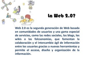 La Web 2.0?

Web 2.0 es la segunda generación de Web basada
en comunidades de usuarios y una gama especial
de servicios, como las redes sociales, los blogs, los
wikis o las folcsonomías, que fomentan la
colaboración y el intercambio ágil de información
entre los usuarios gracias a nuevas herramientas y
permite el acceso, diseño y organización de la
información.
 