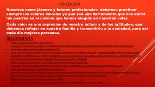 BIBLIOGRAFIA
 https://www.significados.com/valores-
morales/#:~:text=Valores%20morales%20son%2C%20por%20ejemplo,y%20la%20humildad%2C%20entre%20otros.
 https://concepto.de/lealtad/#ixzz6R3mpb5O1
 https://www.google.com/search?q=la+lealtad+como+valor+moral&rlz=1C1SQJL_esEC844EC844&sxsrf=ALeKk01ygjzSqM
g8D6d5OOvVnBMKjZexmw:1593719348144&source=lnms&tbm=isch&sa=X&ved=2ahUKEwiHlPicq6_qAhWBhOAKHf5QA
04Q_AUoAXoECA4QAw&biw=1821&bih=833#imgrc=XSvy3U_GdhaXJM
 https://www.diariodecultura.com.ar/columnas/el-valor-de-la-palabra-la-
lealtad/#:~:text=La%20lealtad%20como%20valor%20es,%2C%20honor%2C%20gratitud%20y%20respeto.
 https://parquesalegres.org/biblioteca/blog/la-paz-
valor/#:~:text=La%20paz%20es%20la%20capacidad,llegar%20a%20situaciones%20m%C3%A1s%20problem%C3%A1ticas.
&text=Es%20por%20eso%20que%20para,m%C3%A1s%20como%20un%20valor%20social.
 https://eresmama.com/13-frases-valor-amistad/
 https://eacnur.org/blog/frases-la-paz-inspirar-los-ninos-tc_alt45664n_o_pstn_o_pst/
CONCLUSIÓN
Nosotros como jóvenes y futuros profesionales debemos practicar
siempre los valores morales ya que son una herramienta que nos abrirá
las puertas en el camino que hemos elegido en nuestras vidas.
Cada valor es una expresión de nuestro actuar y de las actitudes, que
debemos reflejar en nuestra familia y transmitirlo a la sociedad, para ser
cada dia mejores personas.
 
